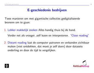 E-Politieke geschiedenis 3
E-geschiedenis bedrijven
Twee manieren om met gigantische collecties gedigitaliseerde
bronenn om te gaan:
1. Lekker makkelijk zoeken Alles handig thuis bij de hand.
Verder net als vroeger, zelf lezen en interpreteren. “Close reading”
2. Distant reading laat de computer patronen en verbanden zichtbaar
maken (niet ontdekken, dat moet je zelf doen) door datasets
onderling en door de tijd te vergelijken.
 