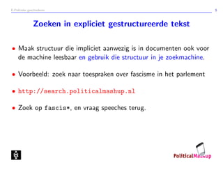 E-Politieke geschiedenis 5
Zoeken in expliciet gestructureerde tekst
• Maak structuur die impliciet aanwezig is in documenten ook voor
de machine leesbaar en gebruik die structuur in je zoekmachine.
• Voorbeeld: zoek naar toespraken over fascisme in het parlement
• http://search.politicalmashup.nl
• Zoek op fascis*, en vraag speeches terug.
 