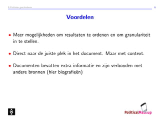 E-Politieke geschiedenis 6
Voordelen
• Meer mogelijkheden om resultaten te ordenen en om granulariteit
in te stellen.
• Direct naar de juiste plek in het document. Maar met context.
• Documenten bevatten extra informatie en zijn verbonden met
andere bronnen (hier biograﬁe¨en)
 