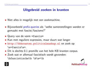 E-Politieke geschiedenis 7
Uitgebreid zoeken in kranten
• Niet alles in mogelijk met een zoekmachine.
• Bijvoorbeeld preﬁx-queries als “welke samenstellingen worden er
gemaakt met fascist/fascisme?”
• Query van de vorm *fascis*
• Kan met reguliere expressies, maar duurt wat langer
• http://kbkranten.politicalmashup.nl en zoek op
w+fascisw+.
• Dit is slechts 0.1 promille van het hele KB kranten corpus.
• Zoek wat er allemaal fascistisch wordt gevonden:
bfascistischeb bw+b
 