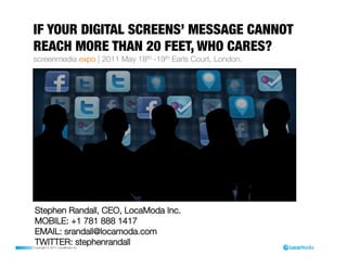 IF YOUR DIGITAL SCREENS’ MESSAGE CANNOT
REACH MORE THAN 20 FEET, WHO CARES?                            
screenmedia expo | 2011 May 18th -19th Earls Court, London.




 Stephen Randall, CEO, LocaModa Inc.
 MOBILE: +1 781 888 1417
 EMAIL: srandall@locamoda.com
 TWITTER: stephenrandall
Copyright © 2011 LocaModa Inc.
 