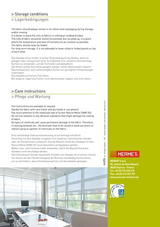 > Storage conditions
> Lagerbedingungen

The fabric should always remain in its native outer packaging during storage,
and/or moving.
It is better to place the rolls of fabrics in individual cardboard tubes.
The rolls of fabric should be stored horizontally, but not piled up, in a place
where the temperature and level of humidity are as constant as possible.
The fabric should never be folded.
For long-term storage, it is not advisable to leave rolled or folded panels on top
of each other.

Das Gewebe muss immer in seiner Originalverpackung bleiben, wenn es
gelagert oder transportiert wird. Es empfiehlt sich, einzelne röhrenförmige
Kartons zu verwenden, um die Tuchrollen aufzubewahren.
Die Rollen sollten horizontal gelagert werden. Nicht übereinander stapeln!
Raumtemperatur und Luftfeuchtigkeit dürfen nur geringsten Schwankungen
unterliegen.
Das Gewebe auf keinem Fall falten.
Bei längerer Lagerung Tücher nicht übereinander stapeln und nicht falten.




> Care instructions
> Pflege und Wartung
                                                                                     / © : Philippe Paugois – TNT – Hunter Douglas – Paul de Ruiter – Mermet S.A.S.
Full instructions are available on request.
Handle the fabric with care (clean and dry hands or use gloves).
Pay much attention to the metalized side of Screen Nature Metal (SNM 3%).
Do not use solvents or any abrasive substance that might damage the coating
of fabric.
All types of chemicals will cause permanent damage to the fabric. Therefore,
if cleaning windows etc., the blind will have to be raised to avoid any direct or
indirect spray or splatter of chemicals on the fabric.

Eine vollständige Gebrauchsanweisung ist auf Anfrage erhältlich.
Vorsichtig mit dem Gewebe umgehen (mit sauberen und trockenen Händen
oder mit Handschuhen anfassen). Auf die Metallic-Seite des Gewebes Screen
Nature Métal (SNM 3%) muss besonders achtgegeben werden.
Weder Löse- noch Scheuermittel verwenden, damit die Beschichtung des
Gewebes nicht beschädigt werden.
Alle Chemikalien können dauerhafte Schäden am Gewebe verursachen. Achten
Sie darauf, bei der Fensterreinigung die Markise vollständig hochzuziehen,
                                                                                                        www.sunscreen-mermet.com
                                                                                                           MERMET S.A.S.
um zu verhindern, dass Chemikalienspritzer auf das Gewebe gelangen.
                                                                                                           58, chemin du Mont Maurin
                                                                                                           38630 Veyrins - France
                                                                                                           Tel: +33 (0) 474 336 615
                                                                                                           Fax: +33 (0) 474 339 729
                                                                                                           www.sunscreen-mermet.com
 