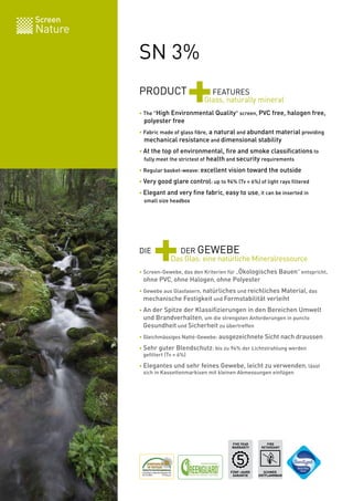 Screen
Nature

         SN 3%
         PRODUCT
                            +        FEATURES
                                   Glass, naturally mineral
         • The "High Environmental Quality" screen, PVC free, halogen free,
         	 polyester free
         • Fabric made of glass fibre, a natural and abundant material providing
         	 mechanical resistance and dimensional stability

         • At the top of environmental, fire and smoke classifications to
         	 fully meet the strictest of health and security requirements

         • Regular basket-weave: excellent vision toward the outside

         • Very good glare control: up to 94% (Tv = 6%) of light rays filtered

         • Elegant and very fine fabric, easy to use, it can be inserted in
         	 small size headbox




         DIE
               +       DER GEWEBE
                     Das Glas: eine natürliche Mineralressource
         • Screen-Gewebe, das den Kriterien für „Ökologisches Bauen“ entspricht,
         	 ohne PVC, ohne Halogen, ohne Polyester

         • Gewebe aus Glasfasern, natürliches und reichliches Material, das
         	 mechanische Festigkeit und Formstabilität verleiht

         • An der Spitze der Klassifizierungen in den Bereichen Umwelt
         	 und Brandverhalten, um die strengsten Anforderungen in puncto
         	 Gesundheit und Sicherheit zu übertreffen

         • Gleichmässiges Natté-Gewebe: ausgezeichnete Sicht nach draussen

         • Sehr guter Blendschutz: bis zu 94% der Lichtstrahlung werden
         	 gefiltert (Tv = 6%)

         • Elegantes und sehr feines Gewebe, leicht zu verwenden, lässt
         	 sich in Kassettenmarkisen mit kleinen Abmessungen einfügen




                                              FIVE YEAR        FIRE
                                              WARRANTY      RETARDANT




                                              FÜNF-JAHRE     SCHWER
                                               GARANTIE    ENTFLAMMBAR   BV 0062
 