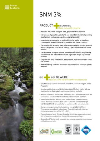 Screen
Nature

         SNM 3%
         PRODUCT
                             +         FEATURES
                                     Glass, naturally mineral
         • Metallic PVC free, halogen free, polyester free Screen

         • Fabric made of glass fibre, a natural and abundant material providing
         	 mechanical resistance and dimensional stability

         • A metalizing technology for an optimal interior solar protection:
         	 a compromise between thermal protection and visual comfort
         • The metallic side facing the glass reflects solar radiation in order to control
         	 heat: 63% (gtot = 0,37) of solar energy rejected, whatever the colour
         	 selected

         • The textile side, facing the interior, offers an unrivalled transparency
         	 and controls the amount of natural light: 95% of light rays filtered
         	 (Tv = 5%)

         • Elegant and very fine fabric, easy to use, it can be inserted in small
         	 size headbox

         • Health/Safety: conforms to standard requirements for buildings open to
         	 the public




         DIE
               +        DER GEWEBE
                      Das Glas: eine natürliche Mineralressource
         • Das Metallic-Screen-Gewebe, ohne PVC, ohne Halogen, ohne
         	 Polyester
         • Gewebe aus Glasfasern, natürliches und reichliches Material, das
         	 mechanische Festigkeit und Formstabilität verleiht

         • Metallic-Technik für optimalen Sonnenschutz im Innenbereich: der
         	 Kompromiss zwischen Wärmeschutz und visuellem Komfort
         • Die fensterorientierte Metallic-Seite reflektiert die Sonnenstrahlung,
         	 um vor Wärme zu schützen: 63% (gtot = 0,37) der Sonnenenergie
         	 werden gefiltert, für welche Farbe auch immer Sie sich entscheiden
         • Die nach innen gerichtete Stoffseite bietet eine unübertroffene
         	 Transparenz und kontrolliert den Tageslichteinfall: 95% der
         	 Lichtstrahlung werden gefiltert (Tv = 5%)

         • Elegantes und sehr feines Gewebe, leicht zu verwenden, lässt
         	 sich in Kassettenmarkisen mit kleinen Abmessungen einfügen

         • Gesundheit/Sicherheit: entspricht den Anforderungen für Einrichtungen
         	 mit Publikumsverkehr

                                                 FIVE YEAR       FIRE
                                                 WARRANTY     RETARDANT




                                                FÜNF-JAHRE     SCHWER
                                                 GARANTIE    ENTFLAMMBAR   BV 0062
 