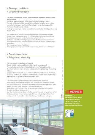 www.sunscreen-mermet.comMERMET S.A.S.
58, chemin du Mont Maurin
38630 Veyrins - France
Tel: +33 (0) 474 336 615
Fax: +33 (0) 474 339 729
www.sunscreen-mermet.com
/©:PhilippePaugois–TNT–HunterDouglas–PauldeRuiter–MermetS.A.S.
03/2014
The fabric should always remain in its native outer packaging during storage,
and/or moving.
It is better to place the rolls of fabrics in individual cardboard tubes.
The rolls of fabric should be stored horizontally, but not piled up, in a place
where the temperature and level of humidity are as constant as possible.
The fabric should never be folded.
For long-term storage, it is not advisable to leave rolled or folded panels on top
of each other.
Das Gewebe muss immer in seiner Originalverpackung bleiben, wenn es
gelagert oder transportiert wird. Es empfiehlt sich, einzelne röhrenförmige
Kartons zu verwenden, um die Tuchrollen aufzubewahren.
Die Rollen sollten horizontal gelagert werden. Nicht übereinander stapeln!
Raumtemperatur und Luftfeuchtigkeit dürfen nur geringsten Schwankungen
unterliegen.
Das Gewebe auf keinem Fall falten.
Bei längerer Lagerung Tücher nicht übereinander stapeln und nicht falten.
Full instructions are available on request.
Handle the fabric with care (clean and dry hands or use gloves).
Pay much attention to the metalized side of Screen Nature Ultimetal.
Do not use solvents or any abrasive substance that might damage the coating
of fabric.
All types of chemicals will cause permanent damage to the fabric. Therefore,
if cleaning windows etc., the blind will have to be raised to avoid any direct or
indirect spray or splatter of chemicals on the fabric.
Eine vollständige Gebrauchsanweisung ist auf Anfrage erhältlich.
Vorsichtig mit dem Gewebe umgehen (mit sauberen und trockenen Händen
oder mit Handschuhen anfassen). Auf die Metallic-Seite des Gewebes Screen
Nature Ultimetal muss besonders achtgegeben werden.
Weder Löse- noch Scheuermittel verwenden, damit die Beschichtung des
Gewebes nicht beschädigt werden.
Alle Chemikalien können dauerhafte Schäden am Gewebe verursachen. Achten
Sie darauf, bei der Fensterreinigung die Markise vollständig hochzuziehen,
um zu verhindern, dass Chemikalienspritzer auf das Gewebe gelangen.
> Storage conditions
> Lagerbedingungen
> Care instructions
> Pflege und Wartung
 