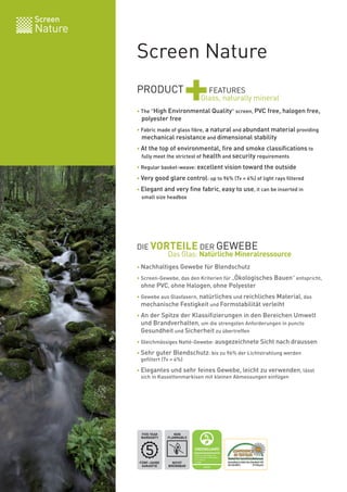 Screen Nature
Screen
Nature
PRODUCT
+FEATURES
• The "High Environmental Quality" screen, PVC free, halogen free,
polyester free
• Fabric made of glass fibre, a natural and abundant material providing
mechanical resistance and dimensional stability
• At the top of environmental, fire and smoke classifications to
fully meet the strictest of health and security requirements
• Regular basket-weave: excellent vision toward the outside
• Very good glare control: up to 96% (Tv = 4%) of light rays filtered
• Elegant and very fine fabric, easy to use, it can be inserted in
small size headbox
• Nachhaltiges Gewebe für Blendschutz
• Screen-Gewebe, das den Kriterien für „Ökologisches Bauen“ entspricht,
ohne PVC, ohne Halogen, ohne Polyester
• Gewebe aus Glasfasern, natürliches und reichliches Material, das
mechanische Festigkeit und Formstabilität verleiht
• An der Spitze der Klassifizierungen in den Bereichen Umwelt
und Brandverhalten, um die strengsten Anforderungen in puncto
Gesundheit und Sicherheit zu übertreffen
• Gleichmässiges Natté-Gewebe: ausgezeichnete Sicht nach draussen
• Sehr guter Blendschutz: bis zu 96% der Lichtstrahlung werden
gefiltert (Tv = 4%)
• Elegantes und sehr feines Gewebe, leicht zu verwenden, lässt
sich in Kassettenmarkisen mit kleinen Abmessungen einfügen
Glass, naturally mineral
NICHT
BRENNBAR
NON
FLAMMABLE
FÜNF-JAHRE
GARANTIE
FIVE YEAR
WARRANTY
DIE VORTEILE DER GEWEBE
Das Glas: Natürliche Mineralressource
 