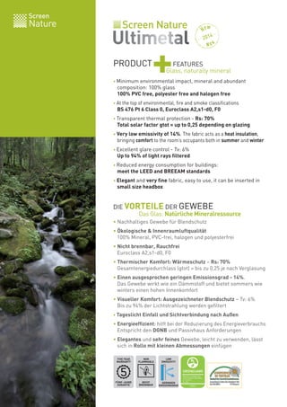 Screen
Nature
PRODUCT
+FEATURES
• Minimum environmental impact, mineral and abundant
composition: 100% glass
100% PVC free, polyester free and halogen free
• At the top of environmental, fire and smoke classifications
BS 476 Pt 6 Class 0, Euroclass A2,s1-d0, F0
• Transparent thermal protection - Rs: 70%
Total solar factor gtot = up to 0,25 depending on glazing
• Very low emissivity of 14%. The fabric acts as a heat insulation,
bringing comfort to the room’s occupants both in summer and winter
• Excellent glare control - Tv: 6%
Up to 94% of light rays filtered
• Reduced energy consumption for buildings:
meet the LEED and BREEAM standards
• Elegant and very fine fabric, easy to use, it can be inserted in
small size headbox
• Nachhaltiges Gewebe für Blendschutz
• Ökologische & Innenraumluftqualität
100% Mineral, PVC-frei, halogen und polyesterfrei
• Nicht brennbar, Rauchfrei
Euroclass A2,s1-d0, F0
• Thermischer Komfort: Wärmeschutz – Rs: 70%
Gesamtenergiedurchlass (gtot) = bis zu 0,25 je nach Verglasung
• Einen ausgesprochen geringen Emissionsgrad - 14%.
Das Gewebe wirkt wie ein Dämmstoff und bietet sommers wie
winters einen hohen Innenkomfort
• Visueller Komfort: Ausgezeichneter Blendschutz – Tv: 6%
Bis zu 94% der Lichtstrahlung werden gefiltert
• Tageslicht Einfall und Sichtverbindung nach Außen
• Energieeffizient: hilft bei der Reduzierung des Energieverbrauchs
Entspricht den DGNB und Passivhaus Anforderungen
• Elegantes und sehr feines Gewebe, leicht zu verwenden, lässt
sich in Rollo mit kleinen Abmessungen einfügen
Glass, naturally mineral
NICHT
BRENNBAR
NON
FLAMMABLE
FÜNF-JAHRE
GARANTIE
FIVE YEAR
WARRANTY
LOW
EMISSIVITY
GERINGEN
EMISSIONSGRAD
2014
DIE VORTEILE DER GEWEBE
Das Glas: Natürliche Mineralressource
 