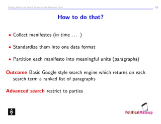 Voting Advice via Direct Access to the Relevant Data             12



                                              How to do that?

 • Collect manifestos (in time . . . )

 • Standardize them into one data format

 • Partition each manifesto into meaningful units (paragraphs)

Outcome Basic Google style search engine which returns on each
  search term a ranked list of paragraphs

Advanced search restrict to parties
 
