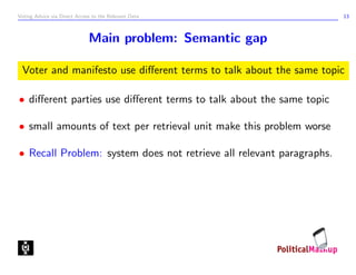 Voting Advice via Direct Access to the Relevant Data                  13



                              Main problem: Semantic gap

 Voter and manifesto use diﬀerent terms to talk about the same topic

• diﬀerent parties use diﬀerent terms to talk about the same topic

• small amounts of text per retrieval unit make this problem worse

• Recall Problem: system does not retrieve all relevant paragraphs.
 