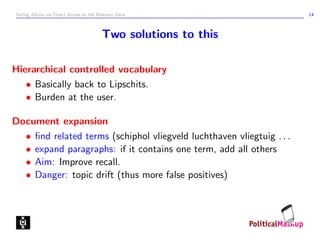 Voting Advice via Direct Access to the Relevant Data                   14



                                         Two solutions to this

Hierarchical controlled vocabulary
   • Basically back to Lipschits.
   • Burden at the user.

Document expansion
  • ﬁnd related terms (schiphol vliegveld luchthaven vliegtuig . . .
  • expand paragraphs: if it contains one term, add all others
  • Aim: Improve recall.
  • Danger: topic drift (thus more false positives)
 