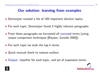 Voting Advice via Direct Access to the Relevant Data              16



                   Our solution: learning from examples

• Stemwijzer created a list of 100 important election topics.

• For each topic, Stemwijzer found 5 highly relevant paragraphs

• From these paragraphs we harvested all overused terms (using
  corpus comparison techniques [Rayson, Garside 2000])

• For each topic we took the top k terms

• Quick manual check to remove outliers

• Output: classiﬁer for each topic, and set of expansion terms.
 