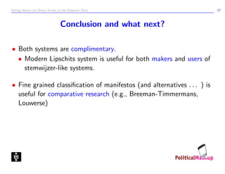 Voting Advice via Direct Access to the Relevant Data                      17



                                 Conclusion and what next?

• Both systems are complimentary.
  • Modern Lipschits system is useful for both makers and users of
    stemwijzer-like systems.

• Fine grained classiﬁcation of manifestos (and alternatives . . . ) is
  useful for comparative research (e.g., Breeman-Timmermans,
  Louwerse)
 