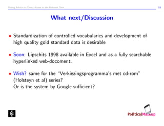 Voting Advice via Direct Access to the Relevant Data                  18



                                       What next/Discussion

• Standardization of controlled vocabularies and development of
  high quality gold standard data is desirable

• Soon: Lipschits 1998 available in Excel and as a fully searchable
  hyperlinked web-docoment.

• Wish? same for the “Verkiezingsprogramma’s met cd-rom”
  (Holsteyn et al) series?
  Or is the system by Google suﬃcient?
 