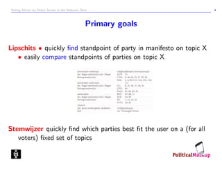 Voting Advice via Direct Access to the Relevant Data                  4



                                                  Primary goals

Lipschits • quickly ﬁnd standpoint of party in manifesto on topic X
   • easily compare standpoints of parties on topic X




Stemwijzer quickly ﬁnd which parties best ﬁt the user on a (for all
   voters) ﬁxed set of topics
 