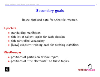 Voting Advice via Direct Access to the Relevant Data                    5



                                               Secondary goals

                          Reuse obtained data for scientiﬁc research.

Lipschits
   • standardize manifestos
   • rich list of salient topics for each election
   • rich controlled vocabulary
   • (Now) excellent training data for creating classiﬁers

KiesKompas
   • positions of parties on several topics
   • positions of “the electorate” on these topics
 