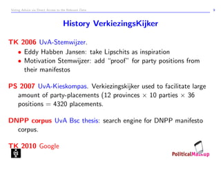 Voting Advice via Direct Access to the Relevant Data                 9



                                   History VerkiezingsKijker

TK 2006 UvA-Stemwijzer.
  • Eddy Habben Jansen: take Lipschits as inspiration
  • Motivation Stemwijzer: add “proof” for party positions from
    their manifestos

PS 2007 UvA-Kieskompas. Verkiezingskijker used to facilitate large
  amount of party-placements (12 provinces × 10 parties × 36
  positions = 4320 placements.

DNPP corpus UvA Bsc thesis: search engine for DNPP manifesto
  corpus.

TK 2010 Google
 