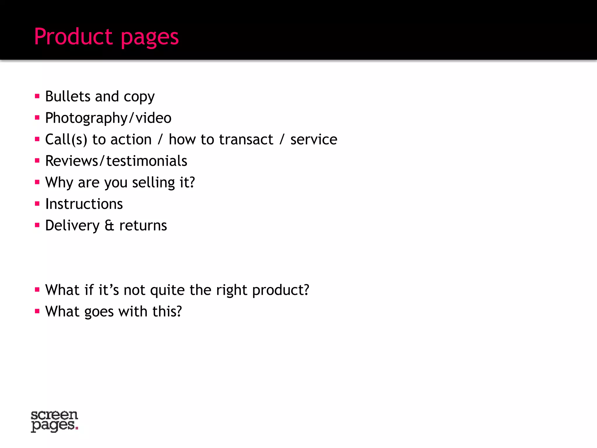 Product pages
 Bullets and copy
 Photography/video
 Call(s) to action / how to transact / service
 Reviews/testimonials
 Why are you selling it?
 Instructions
 Delivery & returns
 What if it’s not quite the right product?
 What goes with this?
 