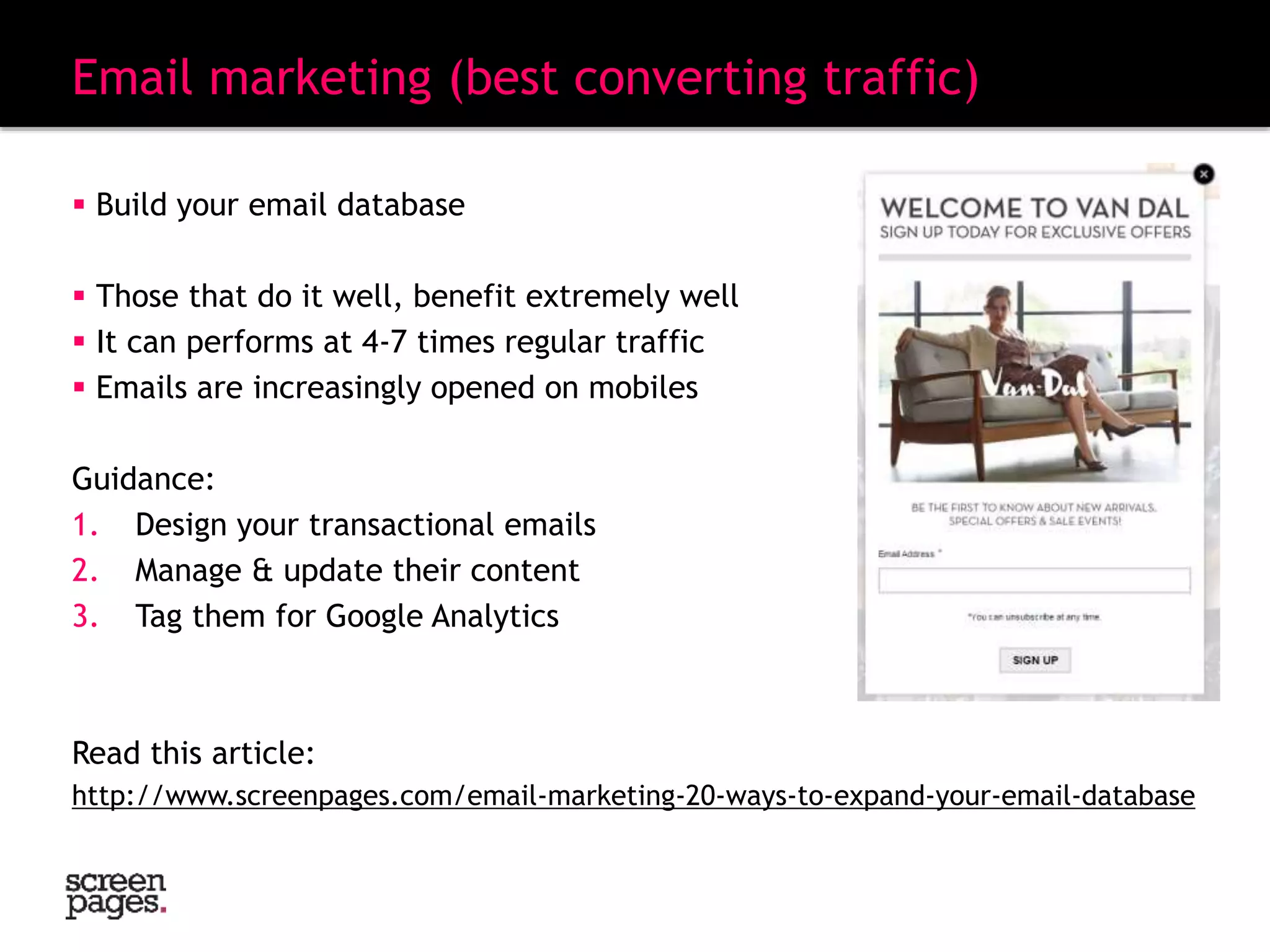  Build your email database
 Those that do it well, benefit extremely well
 It can performs at 4-7 times regular traffic
 Emails are increasingly opened on mobiles
Guidance:
1. Design your transactional emails
2. Manage & update their content
3. Tag them for Google Analytics
Read this article:
http://www.screenpages.com/email-marketing-20-ways-to-expand-your-email-database
Email marketing (best converting traffic)
 