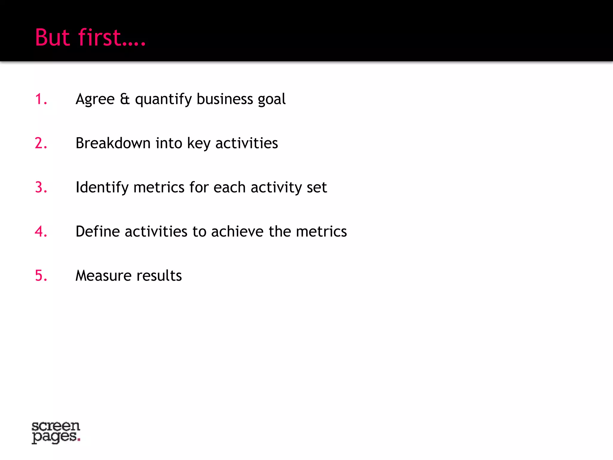 But first….
1. Agree & quantify business goal
2. Breakdown into key activities
3. Identify metrics for each activity set
4. Define activities to achieve the metrics
5. Measure results
“A goal without a plan is just a wish”
 
