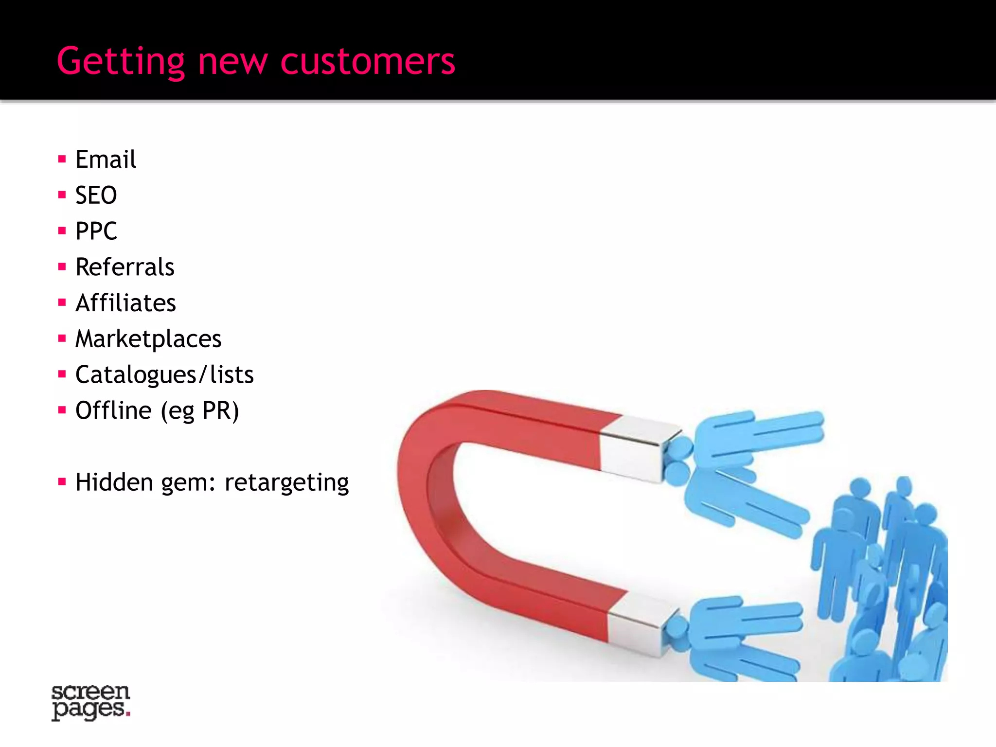 Getting new customers
 Email
 SEO
 PPC
 Referrals
 Affiliates
 Marketplaces
 Catalogues/lists
 Offline (eg PR)
 Hidden gem: retargeting
 