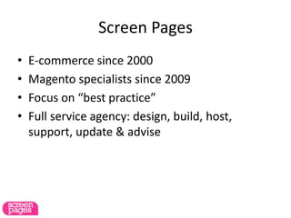 Screen Pages
• E-commerce since 2000
• Magento specialists since 2009
• Focus on “best practice”
• Full service agency: design, build, host,
support, update & advise
 