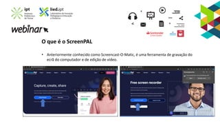 O que é o ScreenPAL
• Anteriormente conhecido como Screencast-O-Matic, é uma ferramenta de gravação do
ecrã do computador e de edição de vídeo.
 