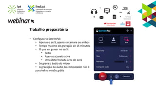 Trabalho preparatório
• Configurar o ScreenPal:
• Apenas o ecrã, apenas a camara ou ambos
• Tempo máximo de gravação de 15 minutos
• O que vai gravar no ecrã:
• Tudo
• Apenas a janela ativa
• Uma determinada área do ecrã
• Se grava o áudio do micro
• A gravação do áudio do computador não é
possível na versão grátis
 