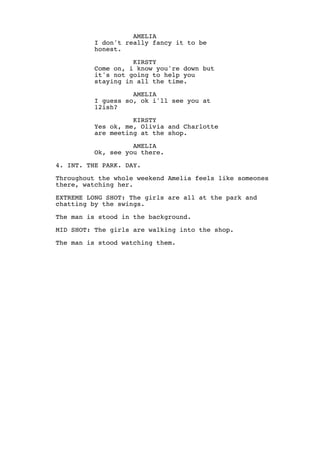 AMELIA
I don't really fancy it to be
honest.
KIRSTY
Come on, i know you're down but
it's not going to help you
staying in all the time.
AMELIA
I guess so, ok i'll see you at
12ish?
KIRSTY
Yes ok, me, Olivia and Charlotte
are meeting at the shop.
AMELIA
Ok, see you there.
4. INT. THE PARK. DAY.
Throughout the whole weekend Amelia feels like someones
there, watching her.
EXTREME LONG SHOT: The girls are all at the park and
chatting by the swings.
The man is stood in the background.
MID SHOT: The girls are walking into the shop.
The man is stood watching them.

 
