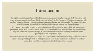 Introduction 
During this preliminary task, myself and other group members (Harry Edward and Holly Fairbairn) will 
create a screenplay and storyboard that depicts our ‘What’s up Doc?’ scenario. With this scenario, we will 
produce a short preliminary video in order to practise production and editing skills. During this this task, 
we will showcase new skills learned when thinking about framing and shot techniques. 
We created a screenplay in order to better plan what will happen in the scenes. This will aid us in the 
production of this short video because it allows us to envision what the scene will look like by including a 
slug line, scene direction and dialogue. It also includes character cues, allowing us to know who is 
speaking and when they should begin. 
The storyboard contains images of the scenes and a visual of the shots and some editing techniques that we 
will use throughout the production of the preliminary task. It also contains the shot numbers and any 
sounds that we will use, such as soundtracks to accompany a scene. 
 