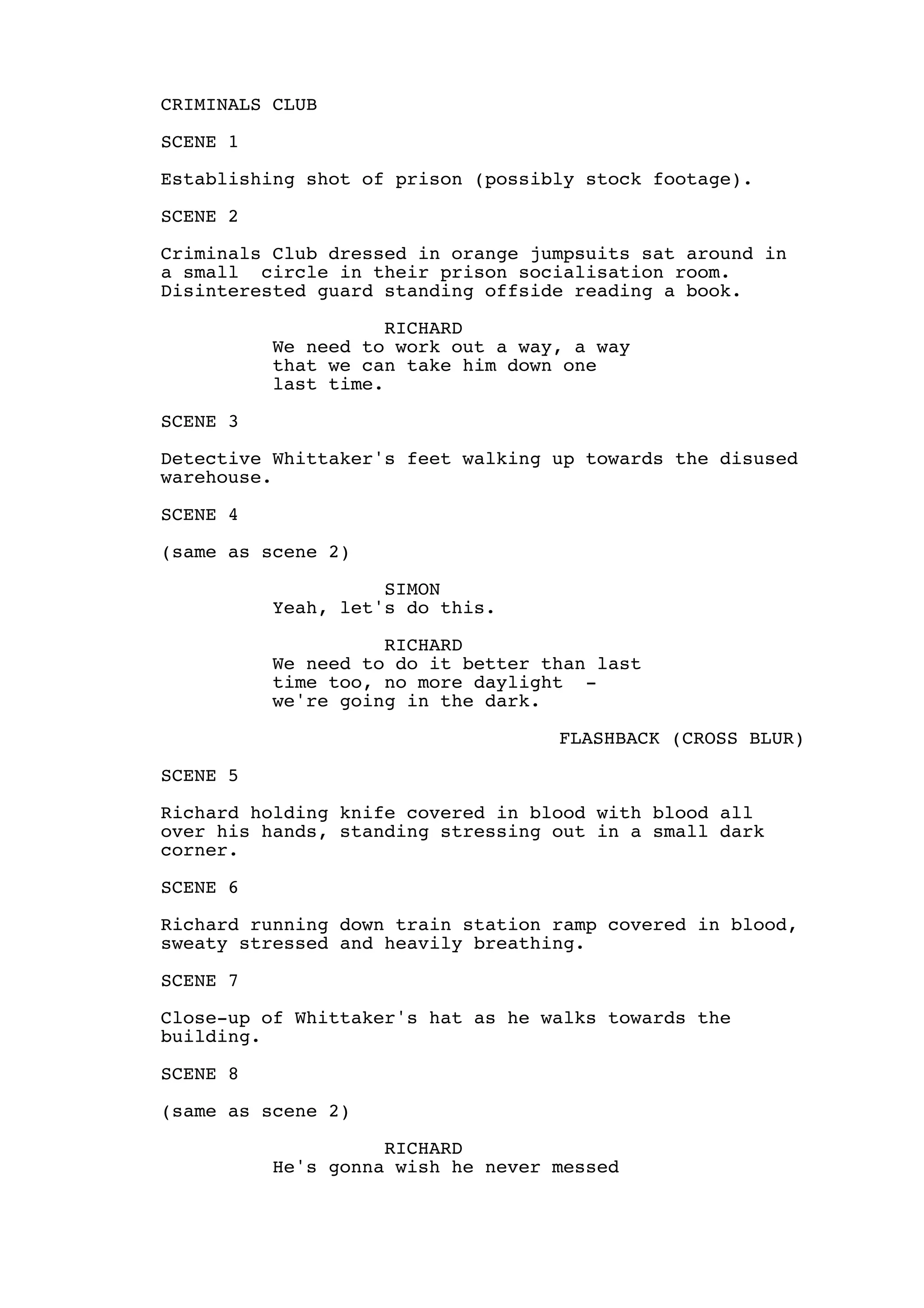 CRIMINALS CLUB
SCENE 1
Establishing shot of prison (possibly stock footage).
SCENE 2
Criminals Club dressed in orange jumpsuits sat around in
a small circle in their prison socialisation room.
Disinterested guard standing offside reading a book.
RICHARD
We need to work out a way, a way
that we can take him down one
last time.
SCENE 3
Detective Whittaker's feet walking up towards the disused
warehouse.
SCENE 4
(same as scene 2)
SIMON
Yeah, let's do this.
RICHARD
We need to do it better than last
time too, no more daylight -
we're going in the dark.
FLASHBACK (CROSS BLUR)
SCENE 5
Richard holding knife covered in blood with blood all
over his hands, standing stressing out in a small dark
corner.
SCENE 6
Richard running down train station ramp covered in blood,
sweaty stressed and heavily breathing.
SCENE 7
Close-up of Whittaker's hat as he walks towards the
building.
SCENE 8
(same as scene 2)
RICHARD
He's gonna wish he never messed