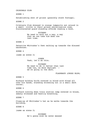 CRIMINALS CLUB
SCENE 1
Establishing shot of prison (possibly stock footage).
SCENE 2
Criminals Club dressed in orange jumpsuits sat around in
a small circle in their prison socialisation room.
Disinterested guard standing offside reading a book.
RICHARD
We need to work out a way, a way
that we can take him down one
last time.
SCENE 3
Detective Whittaker's feet walking up towards the disused
warehouse.
SCENE 4
(same as scene 2)
SIMON
Yeah, let's do this.
RICHARD
We need to do it better than last
time too, no more daylight -
we're going in the dark.
FLASHBACK (CROSS BLUR)
SCENE 5
Richard holding knife covered in blood with blood all
over his hands, standing stressing out in a small dark
corner.
SCENE 6
Richard running down train station ramp covered in blood,
sweaty stressed and heavily breathing.
SCENE 7
Close-up of Whittaker's hat as he walks towards the
building.
SCENE 8
(same as scene 2)
RICHARD
He's gonna wish he never messed
 