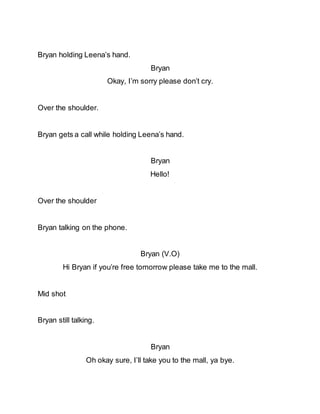 Bryan holding Leena’s hand.
Bryan
Okay, I’m sorry please don’t cry.
Over the shoulder.
Bryan gets a call while holding Leena’s hand.
Bryan
Hello!
Over the shoulder
Bryan talking on the phone.
Bryan (V.O)
Hi Bryan if you’re free tomorrow please take me to the mall.
Mid shot
Bryan still talking.
Bryan
Oh okay sure, I’ll take you to the mall, ya bye.
 