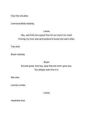 Over the shoulder.
Leena excitedly replying.
Leena
Hey, won’t this be a good time for our mom’s to meet.
I’ll bring my mom and we’ll pretend to bump into each other.
Two shot.
Bryan replying.
Bryan
Sounds great. And hey, wear that red shirt I gave you.
You always look nice in it.
Mid shot.
Leena’s smiles.
Leena
Handheld shot.
 