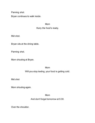 Panning shot.
Bryan continues to walk inside.
Mom
Hurry the food’s ready.
Mid shot.
Bryan sits at the dining table.
Panning shot.
Mom shouting at Bryan.
Mom
Will you stop texting, your food is getting cold.
Mid shot
Mom shouting again.
Mom
And don’t forget tomorrow at 5:30.
Over the shoulder.
 