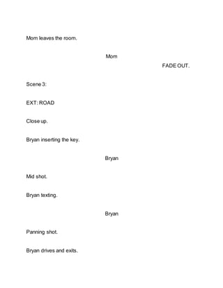 Mom leaves the room.
Mom
FADE OUT.
Scene 3:
EXT: ROAD
Close up.
Bryan inserting the key.
Bryan
Mid shot.
Bryan texting.
Bryan
Panning shot.
Bryan drives and exits.
 