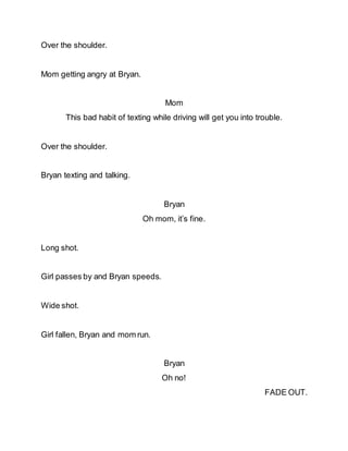 Over the shoulder.
Mom getting angry at Bryan.
Mom
This bad habit of texting while driving will get you into trouble.
Over the shoulder.
Bryan texting and talking.
Bryan
Oh mom, it’s fine.
Long shot.
Girl passes by and Bryan speeds.
Wide shot.
Girl fallen, Bryan and mom run.
Bryan
Oh no!
FADE OUT.
 
