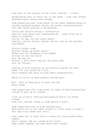 Long shot of the scenery of the rural location – 2 shots.
Establishing shot of cabin set in the woods – zoom into window
(muffled music coming from inside).
High angle/long shot from corner of the cabin showing group of
friends gathered around, drinks and snacks scattered around
the room (music playing in background).
Callie and Charlie having a conversation.
Charlie: Look whose just snapchatted me – shows Close up of
phone of snapchat.
Callie: No way, are you gonna reply?
Charlie, Callie, Eloise, Brooke and Sav look at one another
and giggle.
Eloise’s phone rings.
Eloise: *picks up phone* Hello?
Phone cuts off (bleeping noise added)
Eloise: oh that was weird
Sav: who was it?
Eloise: I don’t know they put the phone down
Sav: oh *shrugs*
Panning of Brad standing up and walking towards the door.
Brad: I’m just going for a piss
Girls nodding and carry on with their conversations.
Match on action of Brad walking through door.
Mid – shot of Brad about to walk outside.
Brad: Erghh
High angle/long shot from corner of cabin of Brad walking back
inside to pick up his jacket.
Close up of girls chatting and giggling whilst his backs
turned.
Leah runs outside (ready to hide behind a bush).
High angle/long shot of brad walking back.
Brad walks out of the cabin around to a bush ready to have a
wee (zip noise added over shot).
Leah jumps out in front Brad to scare him (loud sound effect
added).
Brad: *gasps* ahh you scared me you bitch
They laugh together and Leah walks back inside.
 