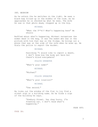 3
INT. BEDROOM
As he enters the he switches on the light. He sees a
black bag filled up in the middle of the room. As he
approaches he is shocked by what he sees. The wife
he saw in that photo dead, chopped up in the big.
MICHAEL
“What the f**k!? What’s happening here” He
shouts
Baffled about what’s happening, Michael recognizes the
women dead in the bag, it was the women who was in the
picture with him that was on the fridge. He brings out a
phone that was on the side of the sofa when he woke up. He
dials the police to report the murder.
MICHAEL
Panicking “I would like to report a death.
I don’t know how the body got here but
there’s blood everywhere!
POLICE OPERATOR
“What’s your name?”
MICHAEL
“Michael”
POLICE OPERATOR
“What’s your location?”
MICHAEL
“One second.”
He looks out the window of the flat to try find a
street sign or a building name. As he finds a sign
of the building he says.
“Avebury Street. Yes okay hurry. I’m
freaking out. I don’t know what’s
happening.”
FADE OUT:
FADE IN:
 