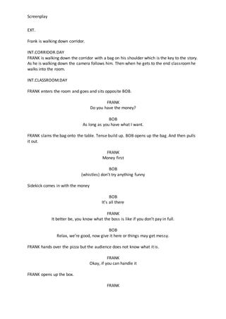 Screenplay
EXT.
Frank is walking down corridor.
INT.CORRIDOR.DAY
FRANK is walking down the corridor with a bag on his shou...