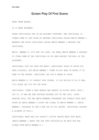 Zara Iqbal
Screen Play Of First Scene
FADE FROM BLACK.
In A DARK ALLEWAY.
THREE INDIVIDUALS ARE IN AN ALLEYWAY TOGETHER. ONE INDIVIDUAL IS
PINNED DOWN TO THE FLOOR BY ANOTHER INDIVIDUAL CALLED MAFIA MEMBER 1
WHEREAS THE THIRD INDIVIDUAL CALLED MAFIA MEMBER 2 WATCHES THE
INDIVIDUAL.
MAFIA MEMBER 2: IT’S NOT TOO LATE, YOU KNOW.(MAFIA MEMBER 2 PROCEED
TO STARE DOWN AT THE INDIVIDUAL AS HE LEAN AGAINST THE WALL OF THE
ALLEYWAY)
INDIVIDUAL: NOT TOO LATE FOR WHAT? (INDIVIDUAL TRIES TO RAISE HIS
HEAD SLIGHTLY, BUT MAFIA MEMBER 1 STAMP ON HIS HEAD TO BRING IT TO
DOWN TO THE GROUND. INDIVIDUAL LET OUT A GROAN OF PAIN)
MAFIA MEMBER 2: TO CONFESS YOUR CRIMES. IF YOU DECIDE TO DO IT NOW,
I’LL MIGHT LET YOU OFF THE HOOK.
INDIVIDUAL: (TAKE A DEEP BREATH AND EXHALE IN SLIGHT PAIN) FINE I
DID IT. IT WAS ME THAT RATTLED MICHAEL OUT TO THE COPS. (UPON
HEARING THIS, THE TWO MAFIA MEMBERS EXCHANGED EYE CONTACT WITH EACH
OTHER AS MAFIA MEMBER 2 GIVES THE SIGNAL TO MAFIA MEMBER 1. MAFIA
MEMBER 1 PROCEEDS TO GET A GUN OUT OF HIS JACKET. INDIVIDUAL CATCHES
A GLIMPSE OF THIS.)
INDIVIDUAL: WHAT ARE YOU DOING?!? YOU’RE TAKING BACK YOUR WORD.
(MAFIA MEMBER 1 READY THE GUN INTO POSITION AS HE WAIT FOR THE
SIGNAL FROM MAFIA MEMBER 2.)
 