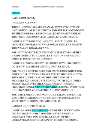 Zara Iqbal UpdatedVersion Of Completed Screenplay
PROPS
FADE FROM BLACK.
IN A DARK ALLEWAY.
THREE INDIVIDUALS ARE IN AN ALLEYWAYTOGETHEER.
ONE INDIVIDUAL IS CALLED ZOE AND SHE IS PINNED DOWN
TO THE FLOOR BY A PERSONCALLED HANNAH.WHEREAS
THE THIRD PERSONCALLED DANIELLE WATCHES ZOE.
DANIELLE:IT’S NOT TOO LATE,YOU KNOW. (DANIELLE
PROCEEED TO STARE DOWN AT ZOE AS SHE LEAN AGAINST
THE WALL OF THE ALLEYWAY.)
ZOE: NOT TOO LATE FOR WHAT?(ZOE TRIES TO RAISE HER
HEAD SLIGHTLYBUT DANIELLE STAMP ONHER HEAD TO
BRING IT DOWN TO THE GROUND. )
DANIELLE:TO CONFESS YOUR CRIMES.IF YOU DECIDE TO
DO IT NOW, I’LL MIGHT LET YOU OFF THE HOOK.
ZOE: (TAKE A DEEP BREATH AND EXHALE IN SLIGHT PAIN)
FINE I DID IT. IT WAS ME THAT RATTLED MICHAEL OUT TO
THE COPS.(UPOM HEARING THIS,THE TWO MAFIA
MEMBERS EXCHANGEDEYE CONTACT WITH EACH OTHER
AS DANIELLE GIVES THE SIGNAL HANNAH. HANNAH
PROCEEDS TO GET A BAT WITH NAILS STAMPED INTO IT OUT
OF HER JACKET.ZOE CATCHES A GLIMPSEOF THIS.)
ZOE: WHAT ARE YOU DOING?! YOU’RE TAKING BACK YOUR
WORD.(HANNAH READYTHE BAT INTO POSITIONAS SHE
WAIT FOR THE SIGNAL FROM DANIELLE.)
CAMERA CUT TO DANIELLE.
DANIELLE:(GET A CIGARETTEOUT OF HER POCKET AND
PUT CIGERATTE IN HER MOUTH) I NEVER SIGNED A
CONTRACT WITH YOU. (DANIELLE LIGHT UP HER
CIGERATTE AS SHE TAKES A PUFF. THIS IS THE SIGNAL
 