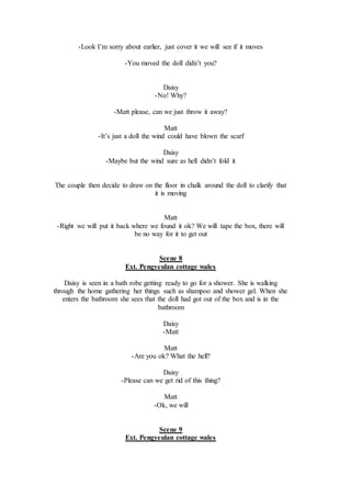 -Look I’m sorry about earlier, just cover it we will see if it moves
-You moved the doll didn’t you?
Daisy
-No! Why?
-Matt please, can we just throw it away?
Matt
-It’s just a doll the wind could have blown the scarf
Daisy
-Maybe but the wind sure as hell didn’t fold it
The couple then decide to draw on the floor in chalk around the doll to clarify that
it is moving
Matt
-Right we will put it back where we found it ok? We will tape the box, there will
be no way for it to get out
Scene 8
Ext. Pengyeulan cottage wales
Daisy is seen in a bath robe getting ready to go for a shower. She is walking
through the home gathering her things such as shampoo and shower gel. When she
enters the bathroom she sees that the doll had got out of the box and is in the
bathroom
Daisy
-Matt
Matt
-Are you ok? What the hell?
Daisy
-Please can we get rid of this thing?
Matt
-Ok, we will
Scene 9
Ext. Pengyeulan cottage wales
 
