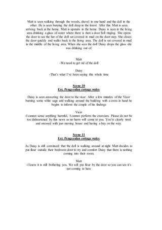 Matt is seen walking through the woods, shovel in one hand and the doll in the
other. He is seen burying the doll deep in the forest. After this Matt is seen
arriving back at the home. Matt is upstairs in the home. Daisy is seen in the living
area drinking a glass of water where there is then a door bell ringing. She opens
the door to see the hat of the doll sat covered in mud on the door step. She closes
the door quickly and walks back to the living area. The doll is sat covered in mud
in the middle of the living area. When she sees the doll Daisy drops the glass she
was drinking out of.
Matt
-We need to get rid of the doll
Daisy
-That’s what I’ve been saying this whole time
Scene 10
Ext. Pengyeulan cottage wales
Daisy is seen answering the door to the vicar. After a few minutes of the Vicar
burning some white sage and walking around the building with a cross in hand he
begins to inform the couple of his findings
Vicar
-I cannot sense anything harmful, I cannot perform the exorcism. Please do not be
too disheartened by this news as no harm will come to you. You’re clearly tired
and stressed with just moving house and having a bay on the way.
Scene 11
Ext. Pengyeulan cottage wales
As Daisy is still convinced that the doll is walking around at night Matt decides to
put flour outside their bedroom door to try and comfort Daisy that there is nothing
coming into their room.
Matt
-I know it is still bothering you. We will put flour by the door so you can see it’s
not coming in here
 