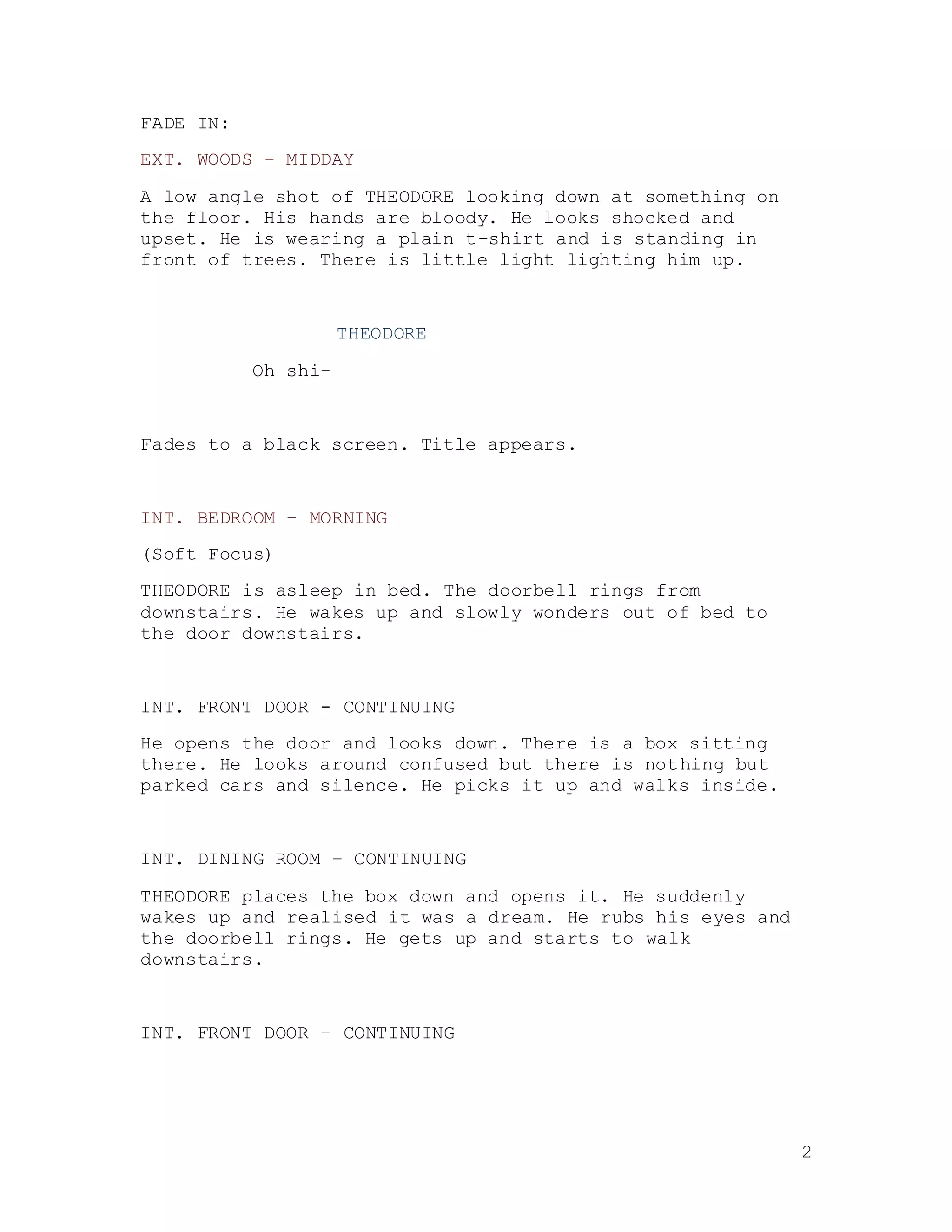 2
FADE IN:
EXT. WOODS - MIDDAY
A low angle shot of THEODORE looking down at something on
the floor. His hands are bloody. He looks shocked and
upset. He is wearing a plain t-shirt and is standing in
front of trees. There is little light lighting him up.
THEODORE
Oh shi-
Fades to a black screen. Title appears.
INT. BEDROOM – MORNING
(Soft Focus)
THEODORE is asleep in bed. The doorbell rings from
downstairs. He wakes up and slowly wonders out of bed to
the door downstairs.
INT. FRONT DOOR - CONTINUING
He opens the door and looks down. There is a box sitting
there. He looks around confused but there is nothing but
parked cars and silence. He picks it up and walks inside.
INT. DINING ROOM – CONTINUING
THEODORE places the box down and opens it. He suddenly
wakes up and realised it was a dream. He rubs his eyes and
the doorbell rings. He gets up and starts to walk
downstairs.
INT. FRONT DOOR – CONTINUING
 