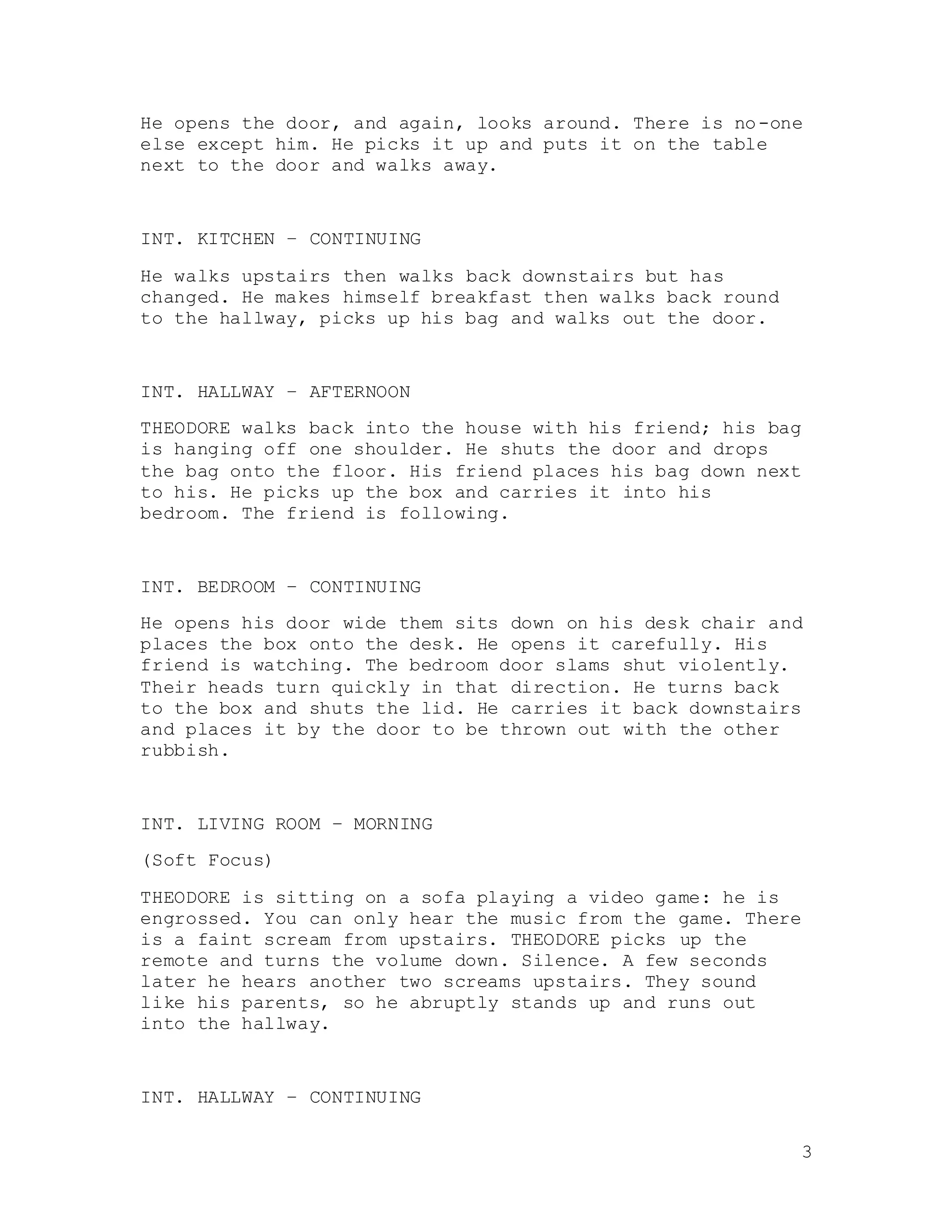 3
He opens the door, and again, looks around. There is no-one
else except him. He picks it up and puts it on the table
next to the door and walks away.
INT. KITCHEN – CONTINUING
He walks upstairs then walks back downstairs but has
changed. He makes himself breakfast then walks back round
to the hallway, picks up his bag and walks out the door.
INT. HALLWAY – AFTERNOON
THEODORE walks back into the house with his friend; his bag
is hanging off one shoulder. He shuts the door and drops
the bag onto the floor. His friend places his bag down next
to his. He picks up the box and carries it into his
bedroom. The friend is following.
INT. BEDROOM – CONTINUING
He opens his door wide them sits down on his desk chair and
places the box onto the desk. He opens it carefully. His
friend is watching. The bedroom door slams shut violently.
Their heads turn quickly in that direction. He turns back
to the box and shuts the lid. He carries it back downstairs
and places it by the door to be thrown out with the other
rubbish.
INT. LIVING ROOM – MORNING
(Soft Focus)
THEODORE is sitting on a sofa playing a video game: he is
engrossed. You can only hear the music from the game. There
is a faint scream from upstairs. THEODORE picks up the
remote and turns the volume down. Silence. A few seconds
later he hears another two screams upstairs. They sound
like his parents, so he abruptly stands up and runs out
into the hallway.
INT. HALLWAY – CONTINUING
 