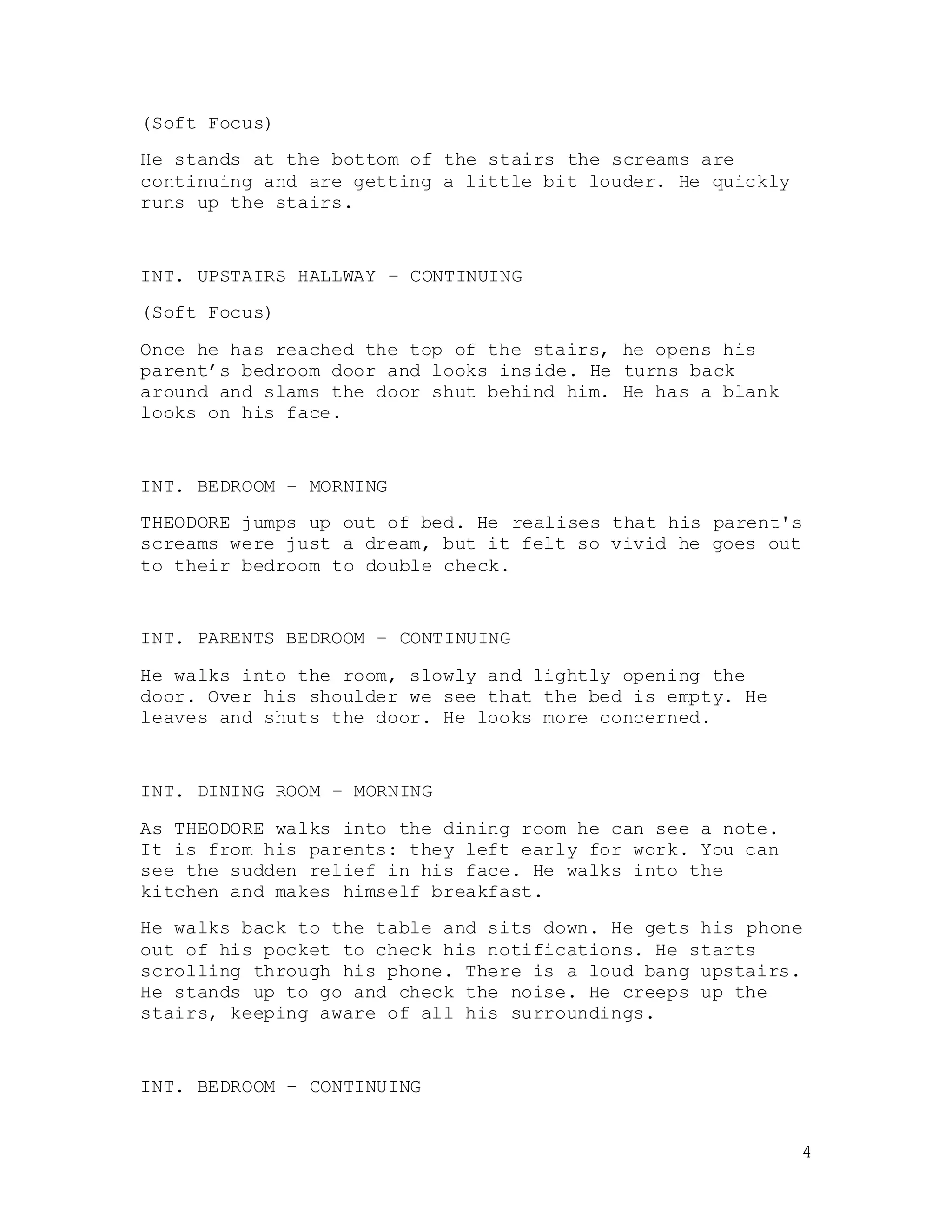 4
(Soft Focus)
He stands at the bottom of the stairs the screams are
continuing and are getting a little bit louder. He quickly
runs up the stairs.
INT. UPSTAIRS HALLWAY – CONTINUING
(Soft Focus)
Once he has reached the top of the stairs, he opens his
parent’s bedroom door and looks inside. He turns back
around and slams the door shut behind him. He has a blank
looks on his face.
INT. BEDROOM – MORNING
THEODORE jumps up out of bed. He realises that his parent's
screams were just a dream, but it felt so vivid he goes out
to their bedroom to double check.
INT. PARENTS BEDROOM – CONTINUING
He walks into the room, slowly and lightly opening the
door. Over his shoulder we see that the bed is empty. He
leaves and shuts the door. He looks more concerned.
INT. DINING ROOM – MORNING
As THEODORE walks into the dining room he can see a note.
It is from his parents: they left early for work. You can
see the sudden relief in his face. He walks into the
kitchen and makes himself breakfast.
He walks back to the table and sits down. He gets his phone
out of his pocket to check his notifications. He starts
scrolling through his phone. There is a loud bang upstairs.
He stands up to go and check the noise. He creeps up the
stairs, keeping aware of all his surroundings.
INT. BEDROOM – CONTINUING
 