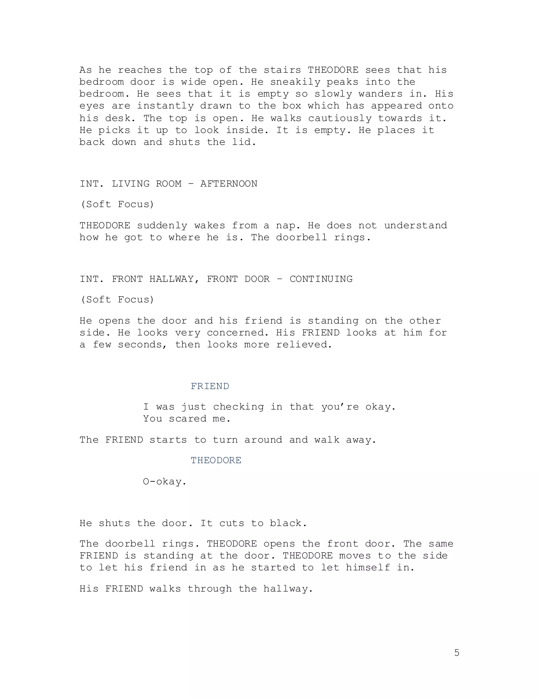 5
As he reaches the top of the stairs THEODORE sees that his
bedroom door is wide open. He sneakily peaks into the
bedroom. He sees that it is empty so slowly wanders in. His
eyes are instantly drawn to the box which has appeared onto
his desk. The top is open. He walks cautiously towards it.
He picks it up to look inside. It is empty. He places it
back down and shuts the lid.
INT. LIVING ROOM – AFTERNOON
(Soft Focus)
THEODORE suddenly wakes from a nap. He does not understand
how he got to where he is. The doorbell rings.
INT. FRONT HALLWAY, FRONT DOOR – CONTINUING
(Soft Focus)
He opens the door and his friend is standing on the other
side. He looks very concerned. His FRIEND looks at him for
a few seconds, then looks more relieved.
FRIEND
I was just checking in that you’re okay.
You scared me.
The FRIEND starts to turn around and walk away.
THEODORE
O-okay.
He shuts the door. It cuts to black.
The doorbell rings. THEODORE opens the front door. The same
FRIEND is standing at the door. THEODORE moves to the side
to let his friend in as he started to let himself in.
His FRIEND walks through the hallway.
 
