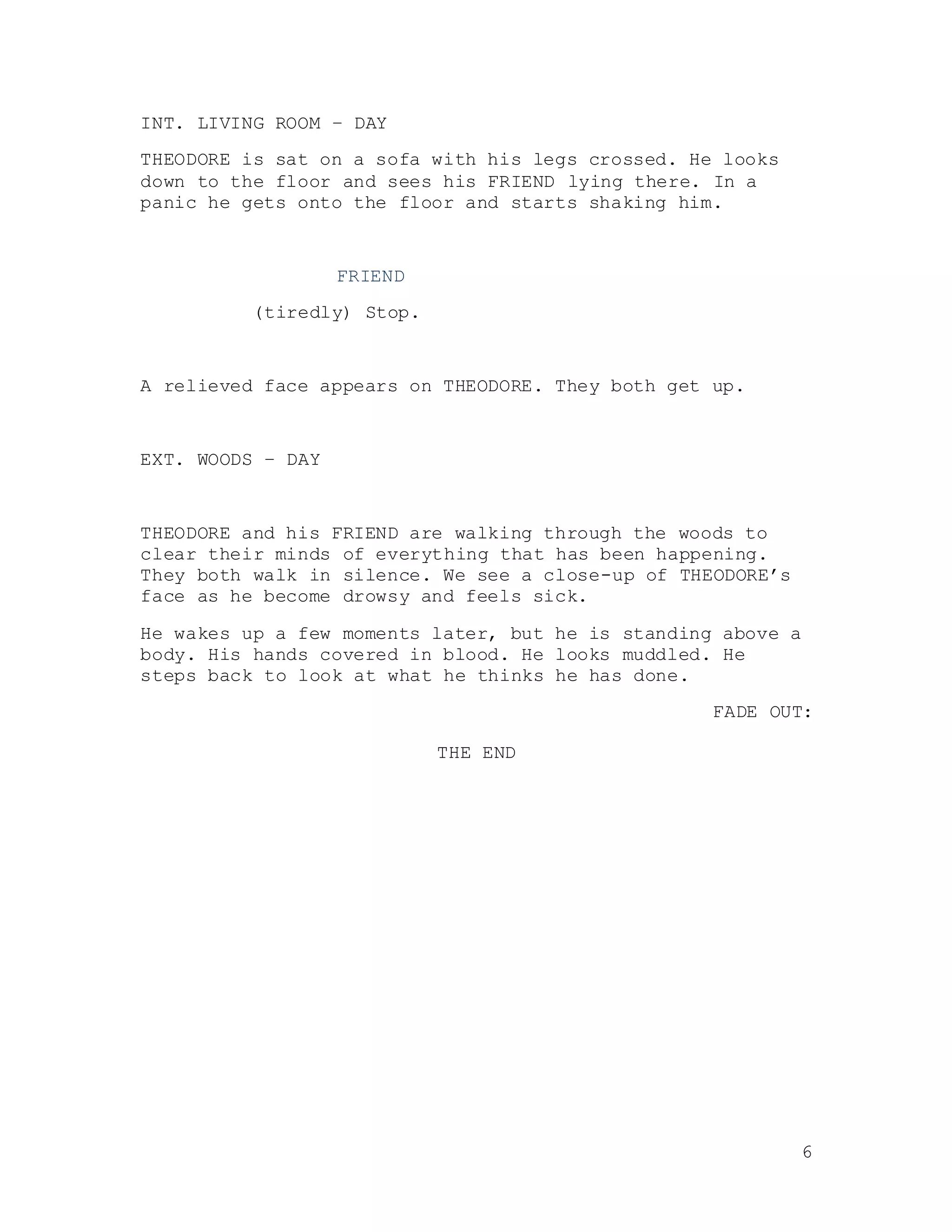 6
INT. LIVING ROOM – DAY
THEODORE is sat on a sofa with his legs crossed. He looks
down to the floor and sees his FRIEND lying there. In a
panic he gets onto the floor and starts shaking him.
FRIEND
(tiredly) Stop.
A relieved face appears on THEODORE. They both get up.
EXT. WOODS – DAY
THEODORE and his FRIEND are walking through the woods to
clear their minds of everything that has been happening.
They both walk in silence. We see a close-up of THEODORE’s
face as he become drowsy and feels sick.
He wakes up a few moments later, but he is standing above a
body. His hands covered in blood. He looks muddled. He
steps back to look at what he thinks he has done.
FADE OUT:
THE END
 