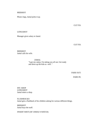 MIDSHOT
Phone rings, Jamal picks it up.

CUT TO:
LONGSHOT
Manager gives salary to Jamal.

CUT TO:
MIDSHOT
Jamal calls his wife.
JAMAL
"I got my salary. I'm taking you all out. Get ready
and dress up the kids as well. "

FADE OUT:
FADE IN:

INT. SHOP
LONGSHOT
Jamal enters a shop.
FLASHBACKS
Jamal gets a flashback of his children asking for various different things.
MIDSHOT
Jamal buys the stuff.
INSERT SHOT (OF JAMAL'S WATCH)

 