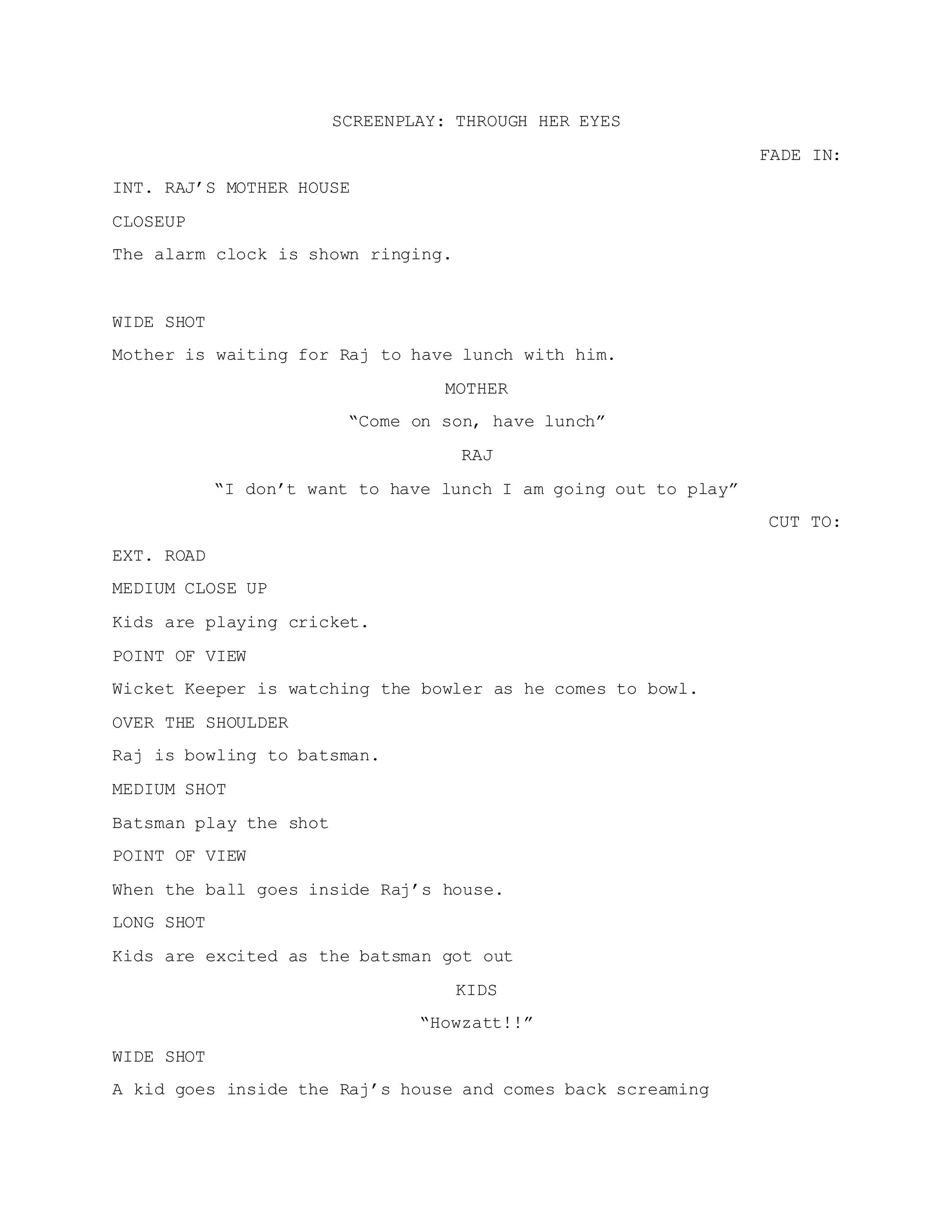 SCREENPLAY: THROUGH HER EYES
FADE IN:
INT. RAJ’S MOTHER HOUSE
CLOSEUP
The alarm clock is shown ringing.
WIDE SHOT
Mother is waiting for Raj to have lunch with him.
MOTHER
“Come on son, have lunch”
RAJ
“I don’t want to have lunch I am going out to play”
CUT TO:
EXT. ROAD
MEDIUM CLOSE UP
Kids are playing cricket.
POINT OF VIEW
Wicket Keeper is watching the bowler as he comes to bowl.
OVER THE SHOULDER
Raj is bowling to batsman.
MEDIUM SHOT
Batsman play the shot
POINT OF VIEW
When the ball goes inside Raj’s house.
LONG SHOT
Kids are excited as the batsman got out
KIDS
“Howzatt!!”
WIDE SHOT
A kid goes inside the Raj’s house and comes back screaming
 